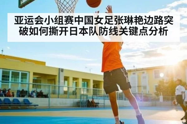 亚运会小组赛中国女足张琳艳边路突破如何撕开日本队防线关键点分析